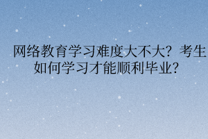 网络教育学习难度大不大？考生如何学习才能顺利毕业？