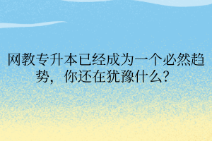 网教专升本已经成为一个必然趋势，你还在犹豫什么？