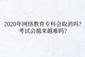 2020年网络教育专科会取消吗？考试会越来越难吗？