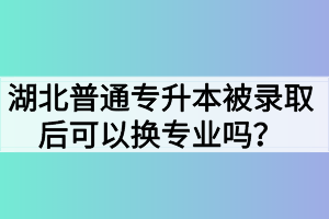 湖北普通专升本被录取后可以换专业吗？