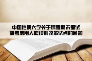 中国地质大学关于课程期末考试机考启用人脸识别改革试点的通知