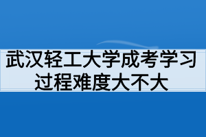 武汉轻工大学成考学习过程好适应吗？难度大不大