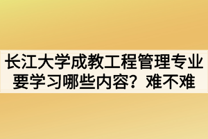 长江大学成教工程管理专业要学习哪些内容？难不难