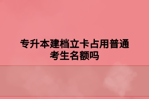 专升本建档立卡占用普通考生名额吗