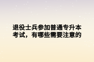 退役士兵参加普通专升本考试，有哪些需要注意的