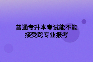 普通专升本考试能不能接受跨专业报考