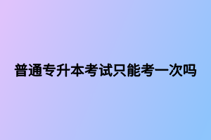 普通专升本考试只能考一次吗