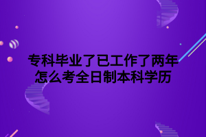 专科毕业了已工作了两年怎么考全日制本科学历