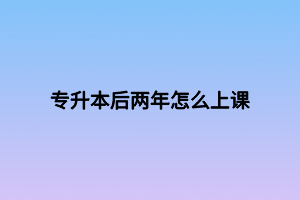 专升本后两年怎么上课