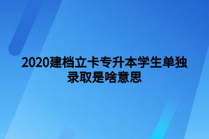 2020建档立卡专升本学生单独录取是啥意思