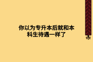 你以为专升本后就和本科生待遇一样了