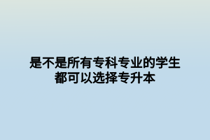 是不是所有专科专业的学生都可以选择专升本