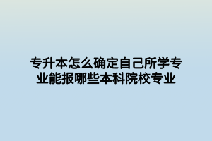 专升本怎么确定自己所学专业能报哪些本科院校专业