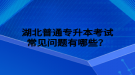 湖北普通专升本考试常见问题有哪些？