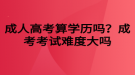 成人高考算学历吗？成考考试难度大吗