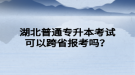 湖北普通专升本考试可以跨省报考吗？