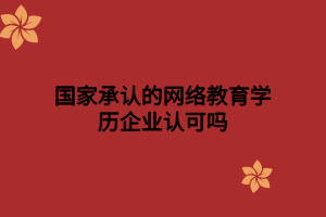 国家承认的网络教育学历企业认可吗