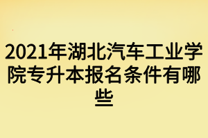 2021年湖北汽车工业学院专升本报名条件有哪些