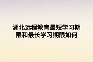 湖北远程教育最短学习期限和最长学习期限如何