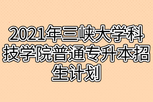 2021年三峡大学科技学院普通专升本招生计划