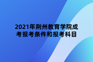 2021年荆州教育学院成考报考条件和报考科目