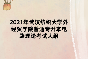 2021年武汉纺织大学外经贸学院普通专升本电路理论考试大纲