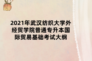 2021年武汉纺织大学外经贸学院普通专升本国际贸易基础考试大纲