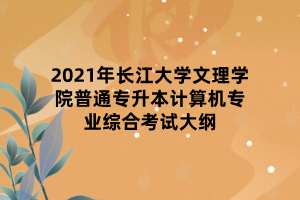 2021年长江大学文理学院普通专升本计算机专业综合考试大纲