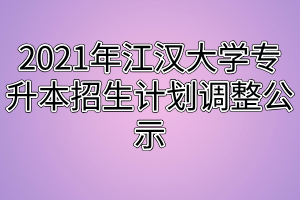 2021年江汉大学专升本招生计划调整公示