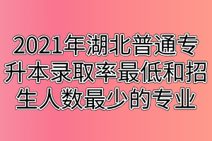 2021年湖北普通专升本录取率最低和招生人数最少的专业汇总