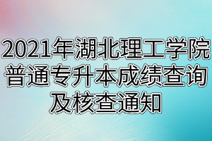 2021年湖北理工学院普通专升本成绩查询及核查通知