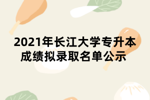 2021年长江大学专升本成绩拟录取名单公示