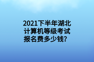 2021下半年湖北计算机等级考试报名费多少钱？