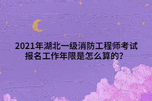 2021年湖北一级消防工程师考试报名工作年限是怎么算的？