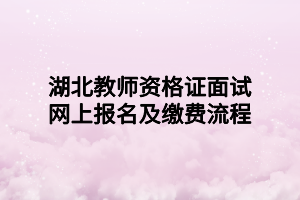 湖北教师资格证面试网上报名及缴费流程