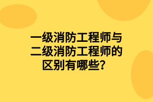 一级消防工程师与二级消防工程师的区别有哪些？