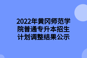 2022年黄冈师范学院普通专升本招生计划调整结果公示