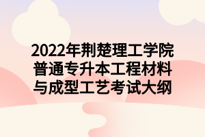 2022年荆楚理工学院普通专升本工程材料与成型工艺考试大纲