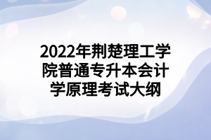 2022年荆楚理工学院普通专升本会计学原理考试大纲