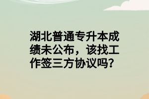 湖北普通专升本成绩未公布，该找工作签三方协议吗？