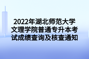 2022年湖北师范大学文理学院普通专升本考试成绩查询及核查通知